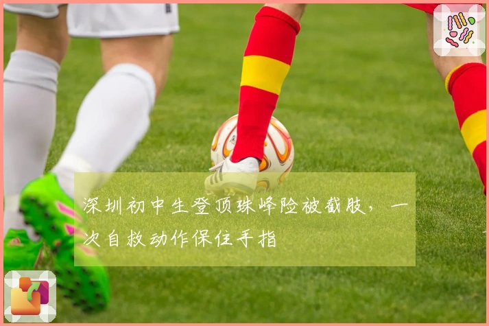 深圳初中生登顶珠峰险被截肢，一次自救动作保住手指