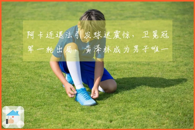 阿卡连退法引发球迷震惊，卫冕冠军一轮出局，黄泽林成为男子唯一曙光